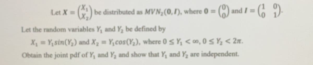 Let X=
be distributed as MVN,(0,1), where 0 = () and I =
%3D
Let the random variables Y, and Y, be defined by
X, Y, sin(Y,) and X, Y,cos(Y,), where 0S Y, < 0o, 0 S Y < 2n.
%3D
Obtain the joint pdf of Y, and Y, and show that Y, and Y2 are independent.
