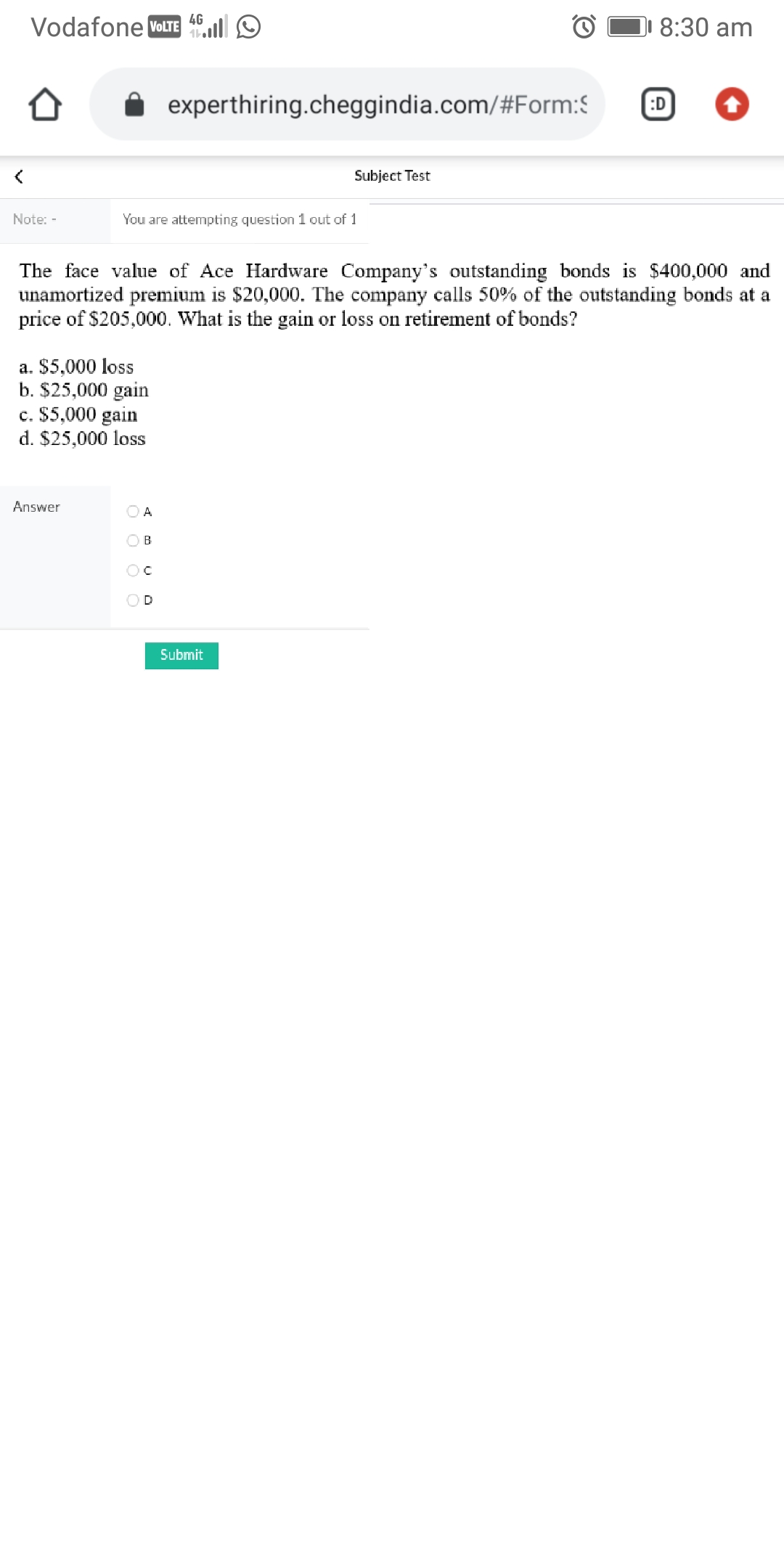 4G
Vodafone VOLTE l
8:30 am
experthiring.cheggindia.com/#Form:S
:D
Subject Test
Note: -
You are attempting question 1 out of 1
The face value of Ace Hardware Company's outstanding bonds is $400,000 and
unamortized premium is $20,000. The company calls 50% of the outstanding bonds at a
price of $205,000. What is the gain or loss on retirement of bonds?
a. $5,000 loss
b. $25,000 gain
c. $5,000 gain
d. $25,000 loss
Answer
O A
OB
OD
Submit
