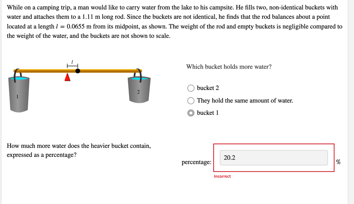 While on a camping trip, a man would like to carry water from the lake to his campsite. He fills two, non-identical buckets with
water and attaches them to a 1.11 m long rod. Since the buckets are not identical, he finds that the rod balances about a point
located at a length I = 0.0655 m from its midpoint, as shown. The weight of the rod and empty buckets is negligible compared to
the weight of the water, and the buckets are not shown to scale.
Which bucket holds more water?
bucket 2
They hold the same amount of water.
bucket 1
How much more water does the heavier bucket contain,
expressed as a percentage?
20.2
percentage:
%
Incorrect
