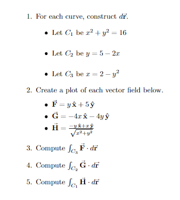 1. For each curve, construct dr.
• Let Ci be r? + y² = 16
• Let C2 be y = 5 – 2x
• Let C3 be r = 2 – y?
2. Create a plot of each vector field below.
F = y& +5 ŷ
• G = -4x x – 4y ŷ
• H= =&+rŷ
3. Compute fe, F- dĩ
4. Compute fe G · dr
5. Сompute fo Н. dr
