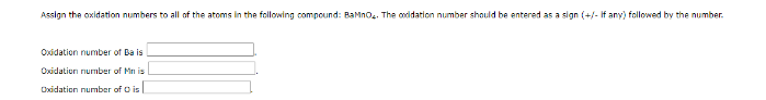 Assign the oxidation numbers to all of the atoms in the following compound: BaMno.. The oxidation number should be entered as a sign (+/- If any) followed by the number.
Oxidation number of Ba is
Oxidation number of Mn is
Oxidation number of O is
