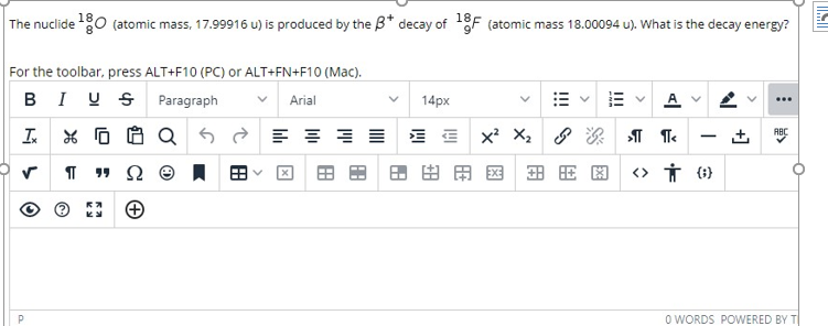 The nuclide 0 (atomic mass, 17.99916 u) is produced by the B* decay of F (atomic mass 18.00094 u). What is the decay energy?
For the toolbar, press ALT+F10 (PC) or ALT+FN+F10 (Mac).
BI US Paragraph
Arial
14px
...
I * O O Q 5 E =
x X,
ABC
|
田田用国
田用国
<> Ť (1)
O WORDS POWERED BY T
+]
