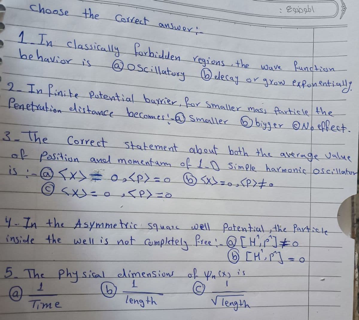 Choose the
Correct answer i
1. In classically forbidden regions, the
behavior is
function
Wave
@Oscillatory Delecay or grow exponentially.
2- In finite Potential barrier, for smaller masi Particle the
Penetration distance becomes! @ smaller bigger ©No effect.
3-The
Correct
Statement about both the average value
of Position and momentum of 1-0 Simple harmonic oscillator
is :-@ <x> = 0₂₁₂<P>=0 ® <x>=0, <P> #0
@ SX) = 0 <P)=0
4- In the Asymmetric squars well Potential, the Particle
inside the well is not completely free: @[H², P²] = 0
[HP]
5. The Physical dimensions of Kn (x) is
1
1
(b)
(a)
length
√ length
Time
الموضوع :