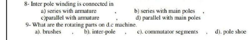 8- Inter pole winding is connected in
a) series with armature
c)parallel with armature
9- What are the rotating parts on d.c machine.
b). inter-pole,
a). brushes,
b) series with main poles
d) parallel with main poles
c). commutator segments, d). pole shoe