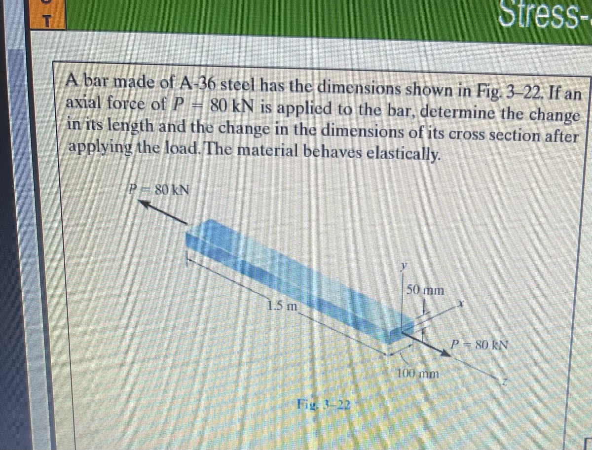 Stress-
A bar made of A-36 steel has the dimensions shown in Fig. 3-22. If an
axial force ofP = 80 kN is applied to the bar, determine the change
in its length and the change in the dimensions of its cross section after
applying the load. The material behaves elastically.
P 80 kN
50 mm
1.5 m
P=80 kN
100 mm
Tig, 3-22
