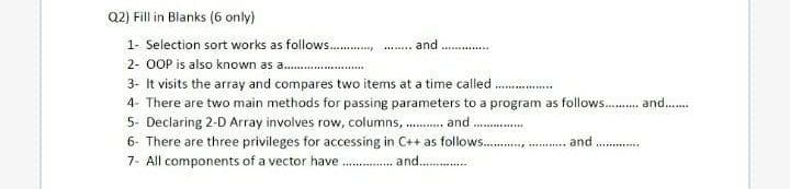 Q2) Fill in Blanks (6 only)
1- Selection sort works as follows .
-.. and
2- OOP is also known as a .
3- It visits the array and compares two items at a time called
4- There are two main methods for passing parameters to a program as follows . and.
5- Declaring 2-D Array involves row, columns, . and .
6- There are three privileges for accessing in C++ as follows. . .
7. All components of a vector have .. and .
and
..............
