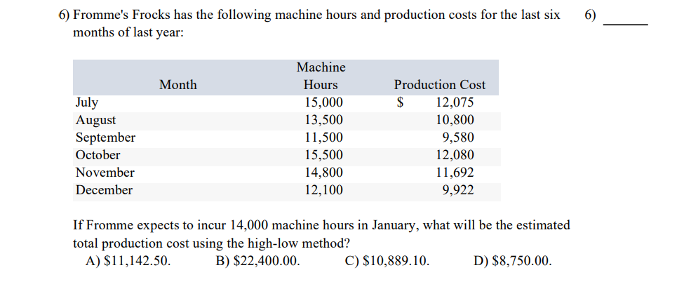 6) Fromme's Frocks has the following machine hours and production costs for the last six
months of last year:
July
August
September
October
November
December
Month
Machine
Hours
15,000
13,500
11,500
15,500
14,800
12,100
Production Cost
12,075
10,800
9,580
12,080
11,692
9,922
$
If Fromme expects to incur 14,000 machine hours in January, what will be the estimated
total production cost using the high-low method?
A) $11,142.50.
B) $22,400.00.
C) $10,889.10.
D) $8,750.00.
6)