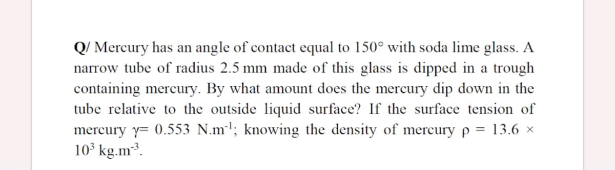 Q/ Mercury has an angle of contact equal to 150° with soda lime glass. A
narrow tube of radius 2.5 mm made of this glass is dipped in a trough
containing mercury. By what amount does the mercury dip down in the
tube relative to the outside liquid surface? If the surface tension of
mercury y= 0.553 N.ml; knowing the density of mercury p = 13.6 ×
10 kg.m³.
