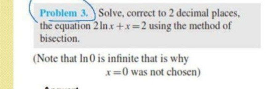 Problem 3. Solve, correct to 2 decimal places,
the equation 2 In.x+x=2 using the method of
bisection.
(Note that In0 is infinite that is why
x=0 was not chosen)
