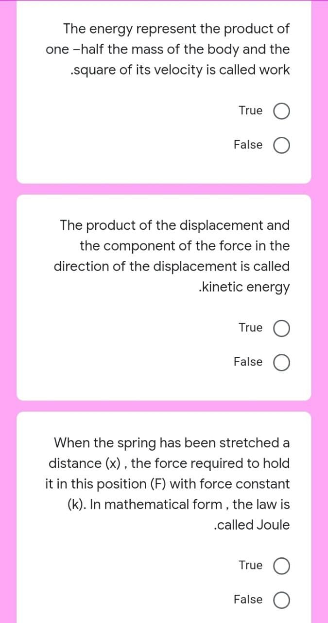 The energy represent the product of
one -half the mass of the body and the
.square of its velocity is called work
True
False
The product of the displacement and
the component of the force in the
direction of the displacement is called
.kinetic energy
True O
False
When the spring has been stretched a
distance (x), the force required to hold
it in this position (F) with force constant
(k). In mathematical form, the law is
.called Joule
True
False
