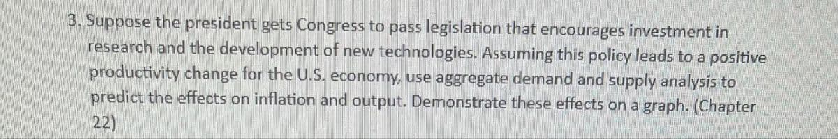 3. Suppose the president gets Congress to pass legislation that encourages investment in
research and the development of new technologies. Assuming this policy leads to a positive
productivity change for the U.S. economy, use aggregate demand and supply analysis to
predict the effects on inflation and output. Demonstrate these effects on a graph. (Chapter
22)