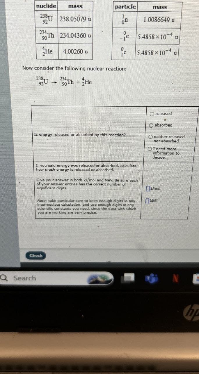 nuclide mass
238 238.05079 u
92
234 Th 234.04360 u
90
He 4.00260 u
particle
mass
on
1.0086649 u
Now consider the following nuclear reaction:
e 5.4858 x 104
5.4858 x 104
238
92 U
234,
90
Th+He
Is energy released or absorbed by this reaction?
O released
O absorbed
O neither released
nor absorbed
OI need more
information to
decide.
If you said energy was released or absorbed, calculate
how much energy is released or absorbed.
Give your answer in both kJ/mol and MeV. Be sure each
of your answer entries has the correct number of
significant digits.
Note: take particular care to keep enough digits in any
intermediate calculation, and use enough digits in any
scientific constants you need, since the data with which
you are working are very precise.
kJ/mol
M
Check
Q Search
NE
hp