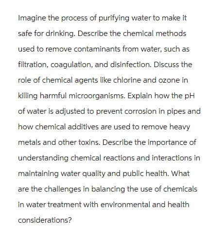 Imagine the process of purifying water to make it
safe for drinking. Describe the chemical methods
used to remove contaminants from water, such as
filtration, coagulation, and disinfection. Discuss the
role of chemical agents like chlorine and ozone in
killing harmful microorganisms. Explain how the pH
of water is adjusted to prevent corrosion in pipes and
how chemical additives are used to remove heavy
metals and other toxins. Describe the importance of
understanding chemical reactions and interactions in
maintaining water quality and public health. What
are the challenges in balancing the use of chemicals
in water treatment with environmental and health
considerations?