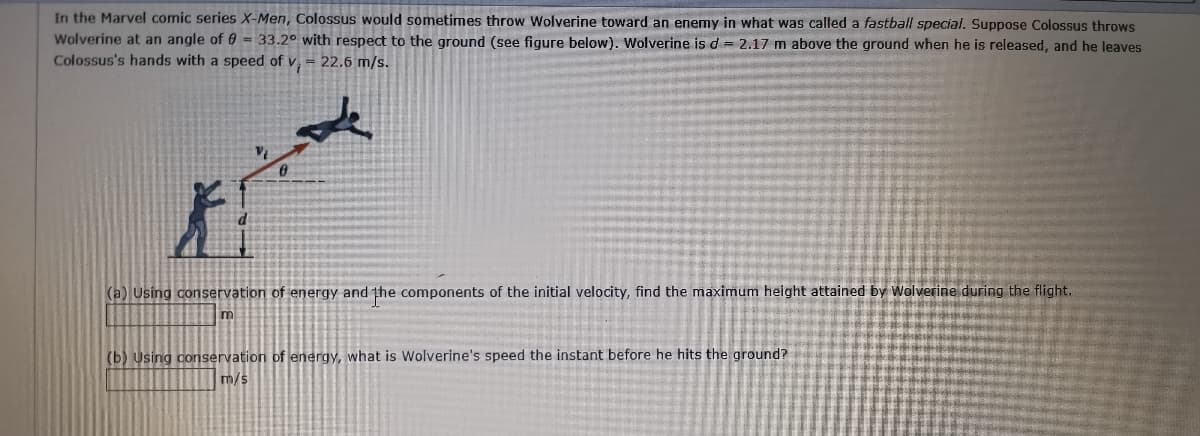 In the Marvel comic series X-Men, Colossus would sometimes throw Wolverine toward an enemy in what was called a fastball special. Suppose Colossus throws
Wolverine at an angle of 0 = 33.2° with respect to the ground (see figure below). Wolverine is d = 2.17 m above the ground when he is released, and he leaves
Colossus's hands with a speed of v = 22.6 m/s.
(a) Using conservation of energy and the components of the initial velocity, find the maximum height attained by Wolverine during the flight.
(b) Using conservation of energy, what is Wolverine's speed the instant before he hits the ground?
m/s
