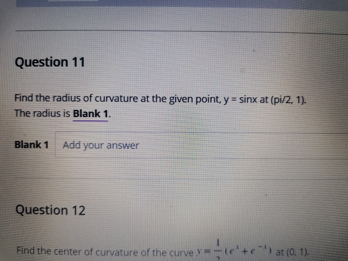 Question 11
Find the radius of curvature at the given point, y = sinx at (pi/2, 1).
The radius is Blank 1.
%3D
Blank 1
Add your answer
Question 12
Find the center of curvature of the curve
e) at (0, 1)-

