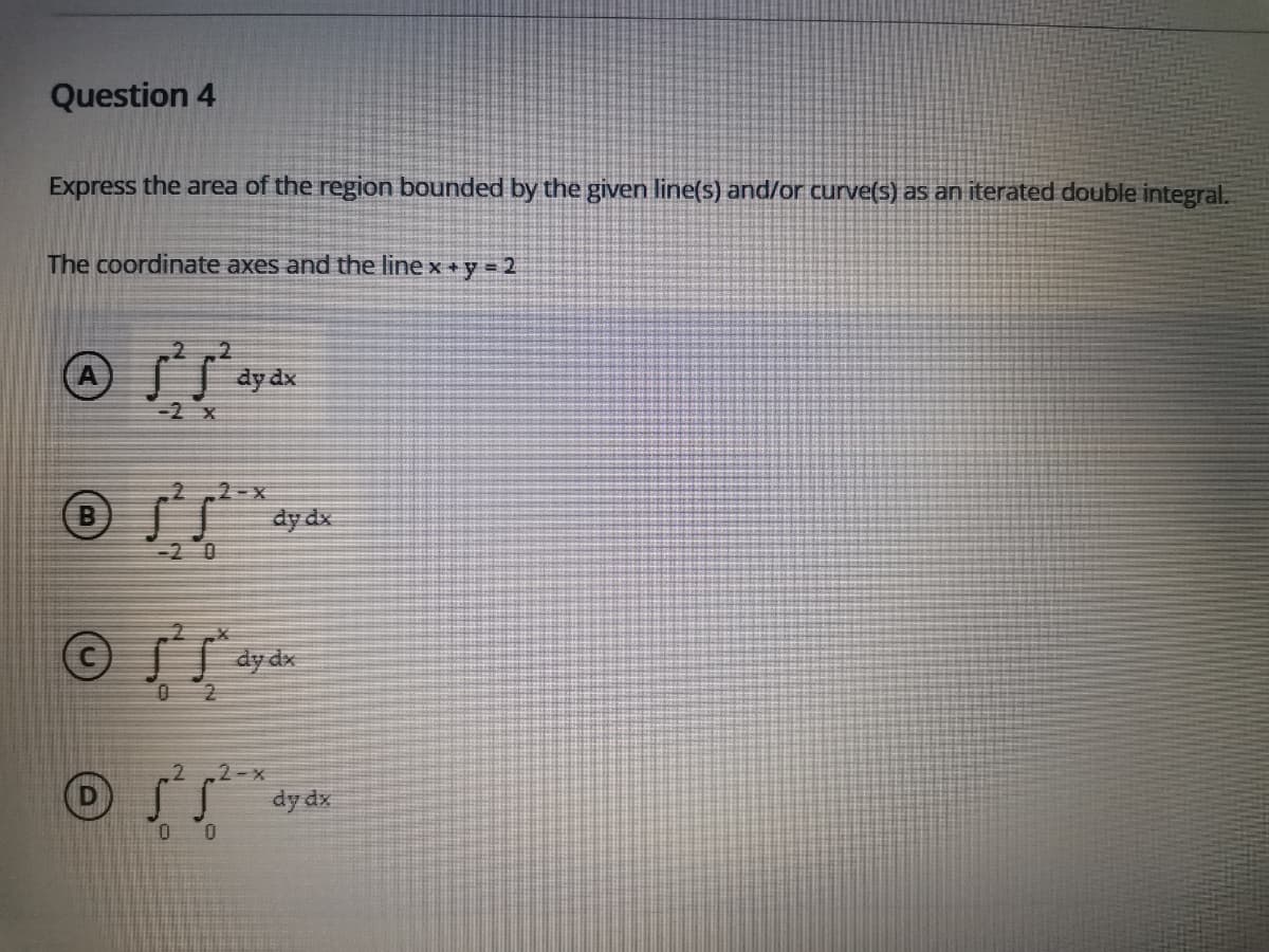 Question 4
Express the area of the region bounded by the given line(s) and/or curve(s) as an iterated double integral.
The coordinate axes and the line xy = 2
dy dx
-2 x
2-X
(B
dy dx
-20
dy dx
2-x
dy dx
