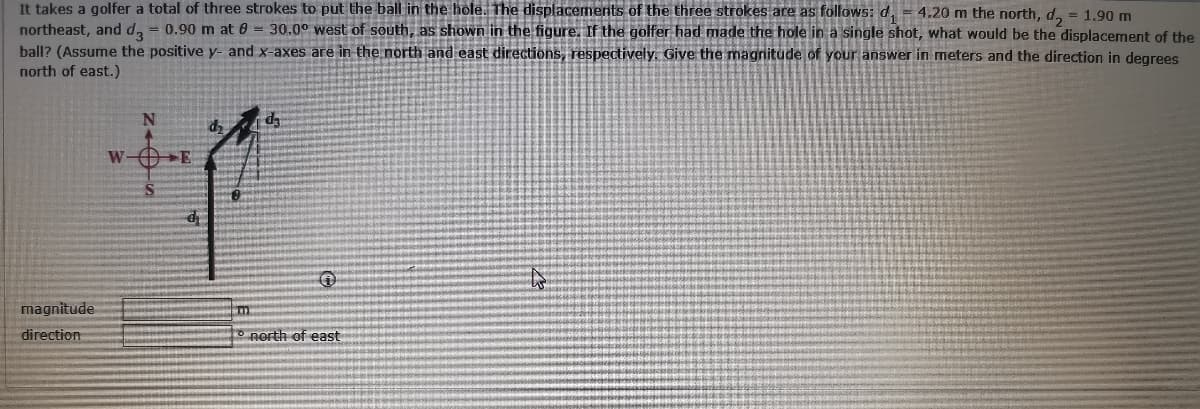 It takes a golfer a total of three strokes to put the ball in the hole. The displacemerits of the three strokes are as follows: d, = 4.20 m the north, d, = 1.90 m
northeast, and d, = 0.90 m at 0 = 30.00 west of south, as shown in the figure. If the golfer had made the hole in a single shot, what would be the displacement of the
ball? (Assume the positive y- and x-axes are in the north and east directions, respectively, Give the magnitude of your answer in meters and the direction in degrees
north of east.)
%3D
W-OE
magnitude
direction
nerth of east
