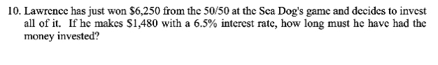 10. Lawrence has just won $6,250 from the 50/50 at the Sea Dog's game and decides to invest
all of it. If he makes $1,480 with a 6.5% interest rate, how long must he have had the
money invested?