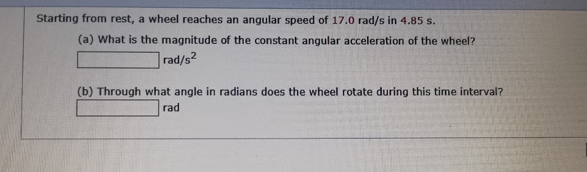 Starting from rest, a wheel reaches an angular speed of 17.0 rad/s in 4.85 s.
(a) What is the magnitude of the constant angular acceleration of the wheel?
rad/s2
(b) Through what angle in radians does the wheel rotate during this time interval?
rad
