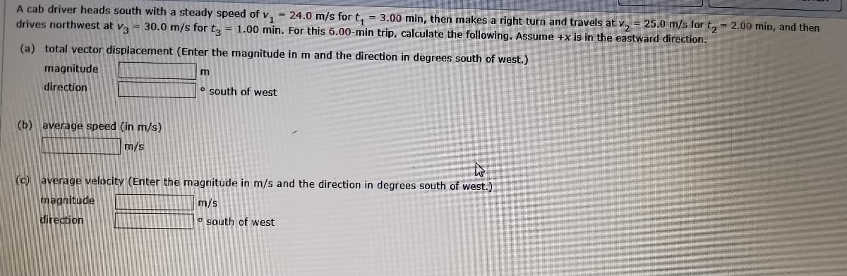 A cab driver heads south with a steady speed of v, = 24.0 m/s for t, = 3.00 min, then makes a right turn and travels at v, = 25.0 m/s for t, = 2.00 min, and then
drives northwest at v = 30.0 m/s for t, = 1.00 min. For this 6.00-min trip, calculate the following. Assume +x is in the eastward direction.
(a) total vector displacement (Enter the magnitude in m and the direction in degrees south of west.)
magnitude
m
direction
o south of west
(b)
average speed (in m/s)
m/s
(c) laverage velocity (Enter the magnitude in m/s and the direction in degrees south of west.)
magnitude
m/s
direction
o south of west
