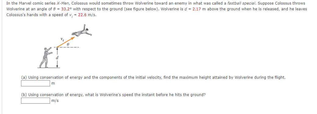 In the Marvel comic series X-Men, Colossus would sometimes throw Wolverine toward an enemy in what was called a fastball special. Suppose Colossus throws
Wolverine at an angle of e = 33.2° with respect to the ground (see figure below). Wolverine is d = 2.17 m above the ground when he is released, and he leaves
Colossus's hands with a speed of v, = 22.6 m/s.
(a) Using conservation of energy and the components of the initial velocity, find the maximum height attained by Wolverine during the flight.
(b) Using conservation of energy, what is Wolverine's speed the instant before he hits the ground?
m/s
