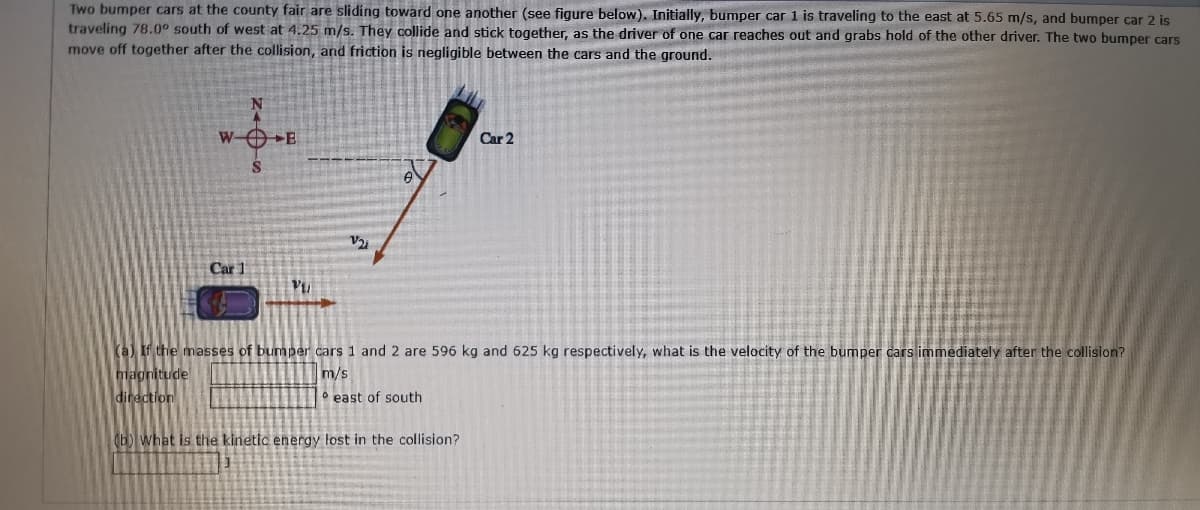 Two bumper cars at the county fair are sliding toward one another (see figure below). Initially, bumper car 1 is traveling to the east at 5.65 m/s, and bumper car 2 is
traveling 78.0° south of west at 4.25 m/s. They collide and stick together, as the driver of one car reaches out and grabs hold of the other driver. The two bumper cars
move off together after the collision, and friction is negligible between the cars and the ground.
W- E
Car 2
Car 1
(a) If the masses of bumper cars 1 and 2 are 596 kg and 625 kg respectively, what is the velocity of the bumper cars immediately after the collision?
magnitude
m/s
direction
° east of south
(b) what is the kinetic energy lost in the collision?
