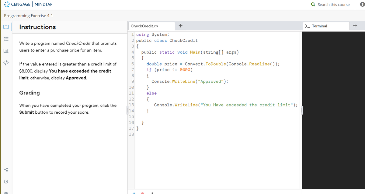 CENGAGE | MINDTAP
Programming Exercise 4-1
Instructions
ا...
</>
?
50
Write a program named CheckCredit that prompts
users to enter a purchase price for an item.
If the value entered is greater than a credit limit of
$8,000, display You have exceeded the credit
limit; otherwise, display Approved.
Grading
When you have completed your program, click the
Submit button to record your score.
CheckCredit.cs
1 using System;
2 public class CheckCredit
3 {\
4
6
7
8
9
10
11
12
25655W N
13
14
15
16
17 }
18
+
public static void Main(string[] args)
double price = Convert.ToDouble(Console.Readline());
if (price <= 8000)
{
Console.WriteLine("Approved");
}
}
else
{
}
Console.WriteLine("You Have exceeded the credit limit");
Q Search this course
>_ Terminal
+