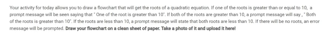 Your activity for today allows you to draw a flowchart that will get the roots of a quadratic equation. If one of the roots is greater than or equal to 10, a
prompt message will be seen saying that "One of the root is greater than 10". If both of the roots are greater than 10, a prompt message will say," Both
of the roots is greater than 10". If the roots are less than 10, a prompt message will state that both roots are less than 10. If there will be no roots, an error
message will be prompted. Draw your flowchart on a clean sheet of paper. Take a photo of it and upload it here!
