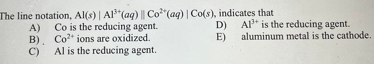 The line notation, Al(s) | Al³*(aq) || Co2"(aq) | Co(s), indicates that
Co is the reducing agent.
D)
Al³+ is the reducing agent.
A)
B), Co2+ ions are oxidized.
Al is the reducing agent.
E)
aluminum metal is the cathode.
C)
