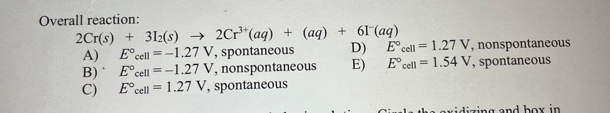 Overall reaction:
.3+
2Cr(s) + 3I2(s) → 2Cr*(aq) + (aq) + 6I (aq)
D)
E° cell = 1.27 V, nonspontaneous
E°cell = -1.27 V, spontaneous
A)
E°cell = -1.27 V, nonspontaneous
B)
C)
E°cell = 1.27 V, spontaneous
E)
E° cell = 1.54 V, spontaneous
|
Ciuolo tho oxidizing and box in
