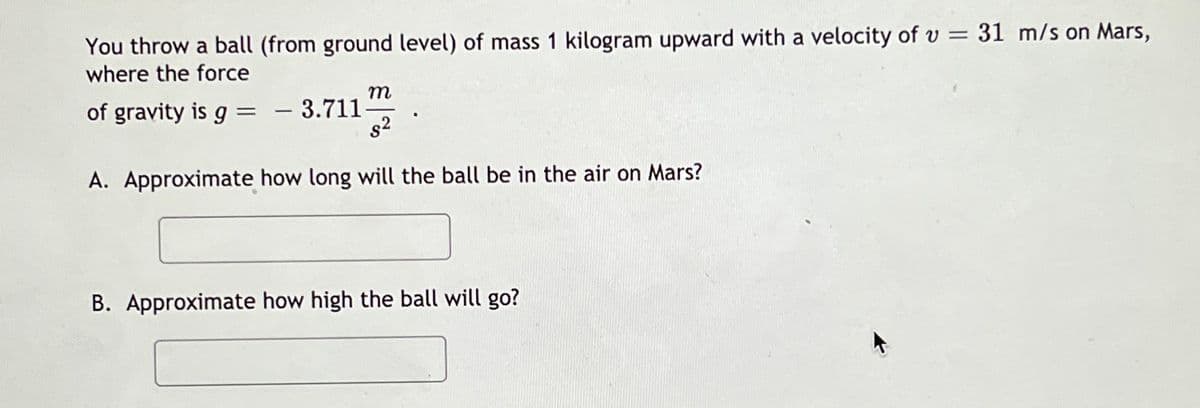 You throw a ball (from ground level) of mass 1 kilogram upward with a velocity of v = 31 m/s on Mars,
where the force
of gravity is g = - 3.711
s2
A. Approximate how long will the ball be in the air on Mars?
B. Approximate how high the ball will go?
