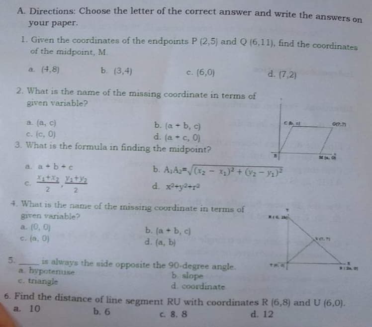 A. Directions: Choose the letter of the correct answer and write the answers on
your paper.
1. Given the coordinates of the endpoints P (2,5) and Q (6,11), find the coordinates
of the midpoint, M.
a (4,8)
b. (3,4)
c. (6,0)
d. (7,2)
2. What is the name of the missing coordinate in terms of
given variable?
Che
a. (a, c)
c. (c, 0)
3. What is the formula in finding the midpoint?
b. (a + b, c)
d. (a + c, 0)
a. a+b+c
b. A,A2-V(x2- Iq)² + (v2 - Ya)²
XstA2 Yatyz
d. x+y2+r2
C.
2 2
4. What is the name of the missing coordinate in terms of
given variable?
a. (0, 0)
c. (a, 0)
REGM
b. (а + b, c)
d. (a, b)
is always the side opposite the 90-degree angle.
a. hypotenuse
c. triangle
5.
b slope
d. coordinate
6. Find the distance of line segment RU with coordinates R (6,8) and U (6,0).
a. 10
b. 6
C. 8. 8
d. 12
