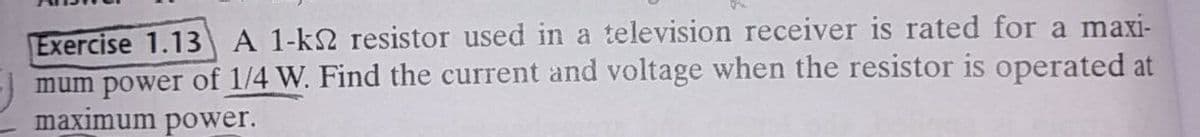 Exercise 1.13 A 1-k2 resistor used in a television receiver is rated for a maxi-
mum power of 1/4 W. Find the current and voltage when the resistor is operated at
maximum power.
