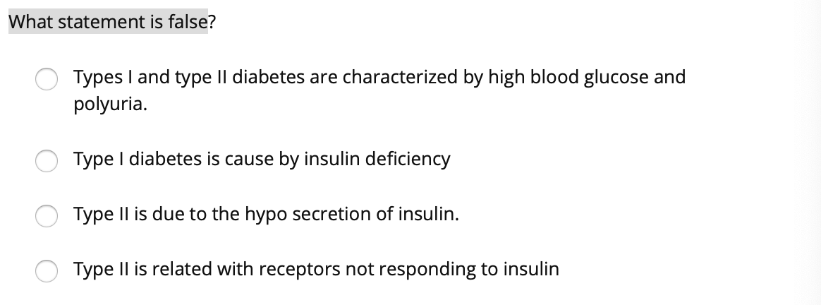 What statement is false?
Types I and type II diabetes are characterized by high blood glucose and
polyuria.
Type I diabetes is cause by insulin deficiency
Type Il is due to the hypo secretion of insulin.
Type Il is related with receptors not responding to insulin
