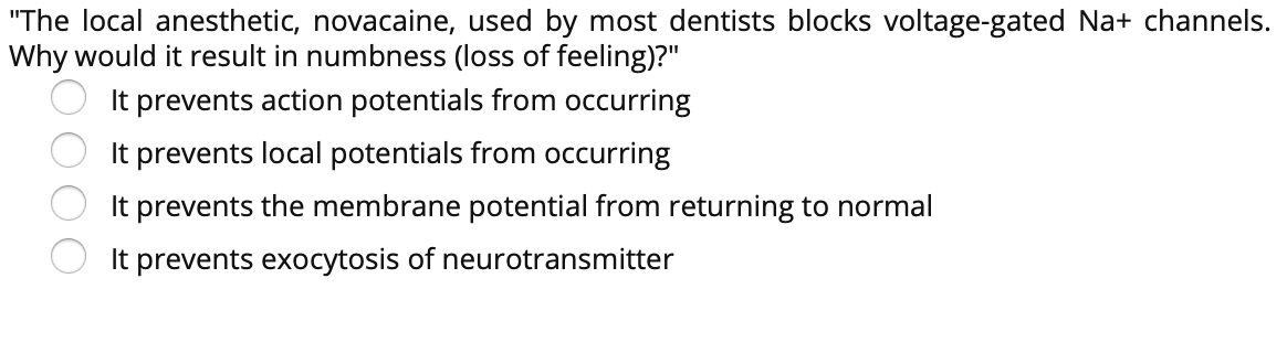 "The local anesthetic, novacaine, used by most dentists blocks voltage-gated Na+ channels.
Why would it result in numbness (loss of feeling)?"
It prevents action potentials from occurring
It prevents local potentials from occurring
It prevents the membrane potential from returning to normal
It prevents exocytosis of neurotransmitter
O O
