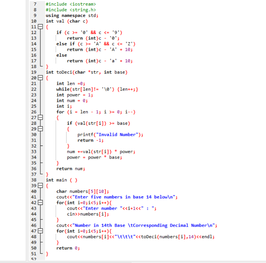 7
#include <iostream>
#include <string.h>
using namespace std;
int val (char c)
11 E {
8
9
10
if (c >= '0' && c <= '9')
return (int)c - '0';
else if (c >= 'A' && c <= 'z')
return (int)c - 'A' + 10;
12
13
14
15
16
else
return (int)c - 'a' + 10;
17
18
int toDeci(char *str, int base)
20 E {
19
int len =0;
while(str[len]!= '\0') {len++;}
int power = 1;
int num = e;
int i;
21
22
23
24
25
for (i = len - 1; i >= @; i--)
{
if (val(str[i]) >= base)
{
printf("Invalid Number");
return -1;
}
num +=val(str[i]) * power;
power = power * base;
26
27
28
29
30
31
32
33
34
return num;
}
int main ()
39 E {
37
38
char numbers[5][18];
cout<<"Enter five numbers in base 14 below\n";
for (int i=0;i<5;i++){
cout<<"Enter number "<<i+1<<" : ";
cin>>numbers[i];
}
cout<<"Number in 14th Base \tCorresponding Decimal Number\n";
for (int i=0;i<5;i++){
cout<<numbers[i]«"\t\t\t"<«toDeci(numbers[i],14)<<endl;
}
return e;
40
41
42 E
43
44
45
46
47
48
49
50
51
}
52
+ n6 7 00
mmm mm
