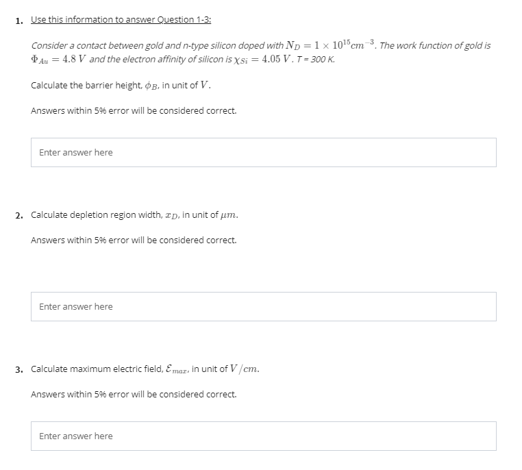 1. Use this information to answer Question 1-3:
Consider a contact between gold and n-type silicon doped with Np =1 × 1015cm-3. The work function of gold is
Þ Au = 4.8 V and the electron affinity of silicon is Xsi = 4.05 V. T = 300 K.
Calculate the barrier height, ØB, in unit of V.
Answers within 5% error will be considered correct.
Enter answer here
2. Calculate depletion region width, æD, in unit of um.
Answers within 5% error will be considered correct.
Enter answer here
3. Calculate maximum electric field, E maz, in unit of V/cm.
Answers within 5% error will be considered correct.
Enter answer here
