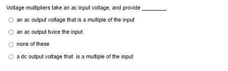 Voltage multipliers take an ac input voltage, and provide
an ac output voltage that is a multiple of the input
an ac output twice the input
none of these
a dc output voltage that is a multiple of the input
