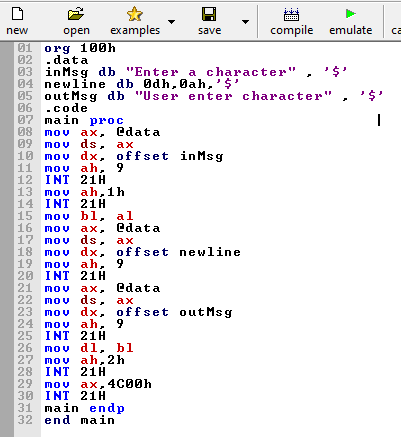 examples
compile emulate
new
open
save
ca
01 оrg 100h
02 .data
03 inMsg db "Enter a character"
04 newline db Odh, 0ah,'$'
05 out Msg db "User enter character"
06 .code
07 main proc
08 mov ax, edata
09 mov ds, ax
10 mov dx, offset inMsg
11 mov ah, 9
12 INT 21H
13 mov ah,1h
14 INT 21H
15 mov bl, al
16 mov ax,
17 mov ds,
18 mov dx, offset newline
19 mov ah, 9
20 INT 21H
21 mov ax,
22 mov ds,
23 mov dx, offset out Msg
24 mov ah, 9
25 INT 21H
26 mov dl, bl
27 mov ah, 2h
28 INT 21H
29 mov ax,4C00h
30 INT 21H
31 main endp
32 end main
edata
ах
edata
