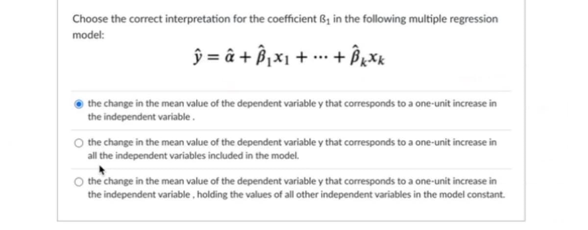 Choose the correct interpretation for the coefficient B₁ in the following multiple regression
model:
ŷ = â + Â₁x₁ + ... + Bkxk
the change in the mean value of the dependent variable y that corresponds to a one-unit increase in
the independent variable.
the change in the mean value of the dependent variable y that corresponds to a one-unit increase in
all the independent variables included in the model.
the change in the mean value of the dependent variable y that corresponds to a one-unit increase in
the independent variable, holding the values of all other independent variables in the model constant.