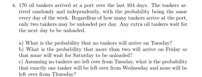 4. 170 oil tankers arrived at a port over the last 104 days. The tankers ar-
rived randomly and independently, with the probability being the same
every day of the week. Regardless of how many tankers arrive at the port,
only two tankers may be unloaded per day. Any extra oil tankers wait for
the next day to be unloaded.
a) What is the probability that no tankers will arrive on Tuesday?
b) What is the probability that more than two will arrive on Friday so
that some will wait for Saturday to be unloaded?
c) Assuming no tankers are left over from Tuesday, what is the probability
that exactly one tanker will be left over from Wednesday and none will be
left over from Thursday?