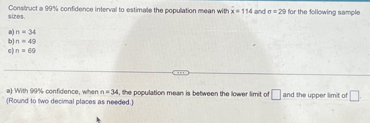 Construct a 99% confidence interval to estimate the population mean with x = 114 and o=29 for the following sample
sizes.
a) n = 34
b) n = 49
c) n = 69
a) With 99% confidence, when n = 34, the population mean is between the lower limit of and the upper limit of
(Round to two decimal places as needed.)