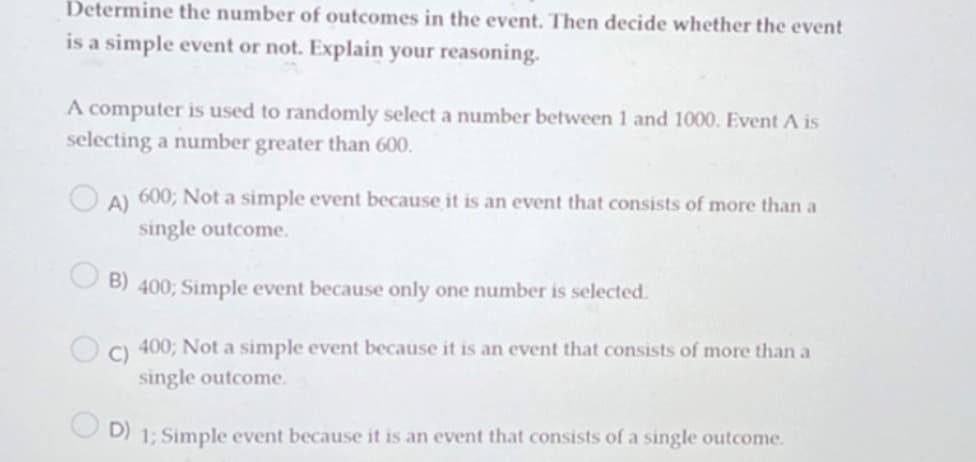 Determine the number of outcomes in the event. Then decide whether the event
is a simple event or not. Explain your reasoning.
A computer is used to randomly select a number between 1 and 1000. Event A is
selecting a number greater than 600.
A)
600; Not a simple event because it is an event that consists of more than a
single outcome.
B) 400; Simple event because only one number is selected.
C)
400; Not a simple event because it is an event that consists of more than a
single outcome.
D) 1; Simple event because it is an event that consists of a single outcome.