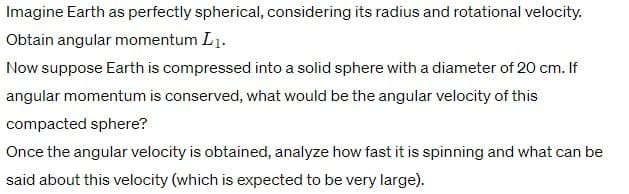 Imagine Earth as perfectly spherical, considering its radius and rotational velocity.
Obtain angular momentum L₁.
Now suppose Earth is compressed into a solid sphere with a diameter of 20 cm. If
angular momentum is conserved, what would be the angular velocity of this
compacted sphere?
Once the angular velocity is obtained, analyze how fast it is spinning and what can be
said about this velocity (which is expected to be very large).