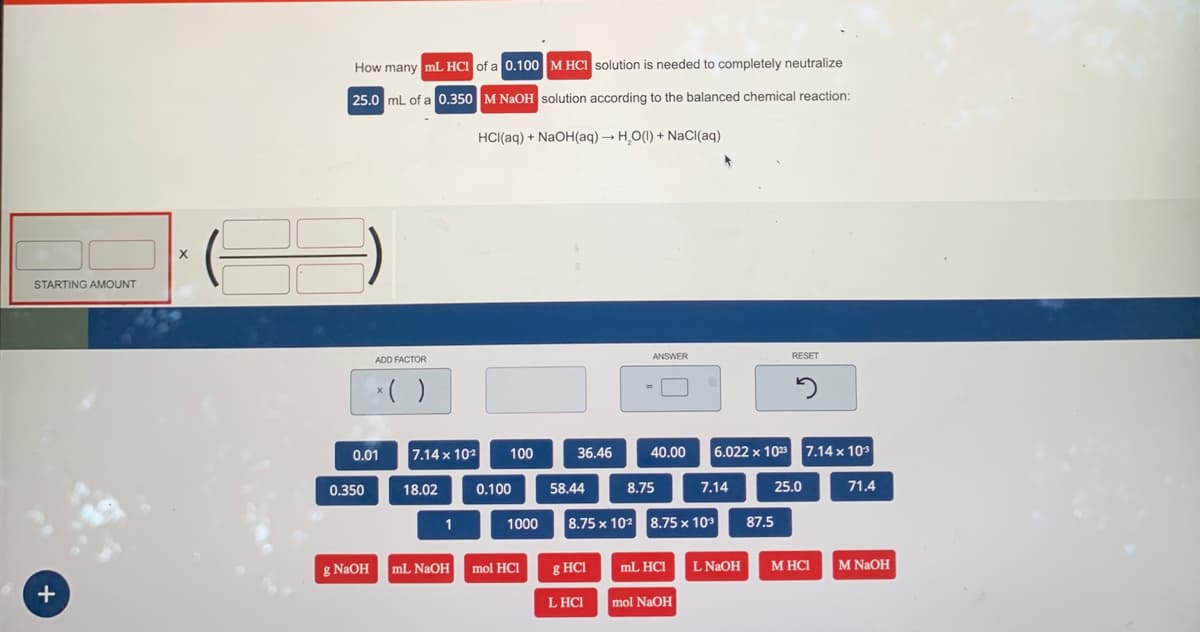 STARTING AMOUNT
+
X
36
How many mL HCI of a 0.100 M HCl solution is needed to completely neutralize
25.0 mL of a 0.350 M NaOH solution according to the balanced chemical reaction:
HCl(aq) + NaOH(aq) → H₂O(1) + NaCl(aq)
0.350
ADD FACTOR
0.01
g NaOH
x( )
7.14 x 102
18.02
1
100
0.100
1000
mL NaOH mol HCI
36.46
58.44
g HCI
ANSWER
LHCI
40.00
8.75
8.75 x 10² 8.75 x 10³
mL HCI
mol NaOH
7.14
6.022 x 1023 7.14 x 103
L NaOH
RESET
2
87.5
25.0
M HCI
71.4
M NaOH