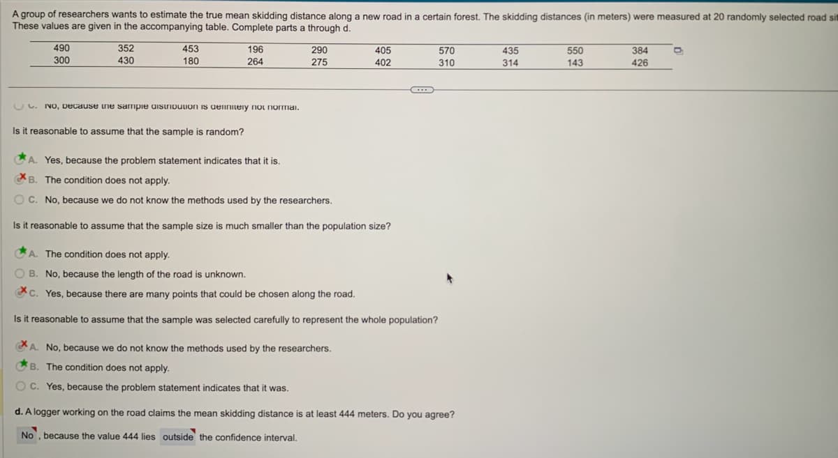 A group of researchers wants to estimate the true mean skidding distance along a new road in a certain forest. The skidding distances (in meters) were measured at 20 randomly selected road sit
These values are given in the accompanying table. Complete parts a through d.
490
300
352
430
453
180
196
264
C. No, Decause the sample distribution is definitely not normal.
Is it reasonable to assume that the sample is random?
290
275
405
402
A. Yes, because the problem statement indicates that it is.
XB. The condition does not apply.
OC. No, because we do not know the methods used by the researchers.
Is it reasonable to assume that the sample size is much smaller than the population size?
A. No, because we do not know the methods used by the researchers.
B. The condition does not apply.
OC. Yes, because the problem statement indicates that it was.
C
570
310
A. The condition does not apply.
OB. No, because the length of the road is unknown.
c. Yes, because there are many points that could be chosen along the road.
Is it reasonable to assume that the sample was selected carefully to represent the whole population?
d. A logger working on the road claims the mean skidding distance is at least 444 meters. Do you agree?
No, because the value 444 lies outside the confidence interval.
435
314
550
143
384
426