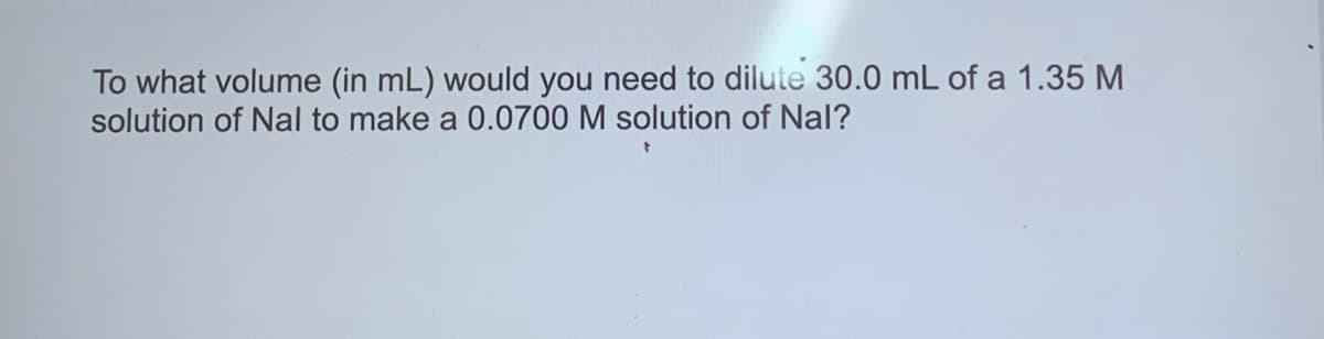 To what volume (in mL) would you need to dilute 30.0 mL of a 1.35 M
solution of Nal to make a 0.0700 M solution of Nal?