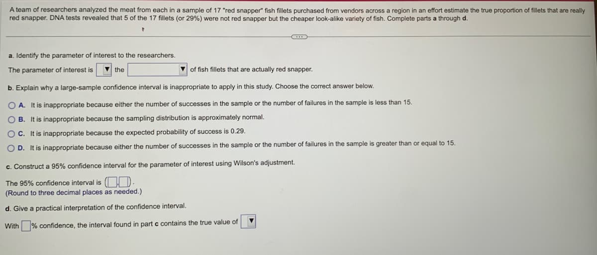 A team of researchers analyzed the meat from each in a sample of 17 "red snapper" fish fillets purchased from vendors across region in an effort estimate the true proportion of fillets that are really
red snapper. DNA tests revealed that 5 of the 17 fillets (or 29%) were not red snapper but the cheaper look-alike variety of fish. Complete parts a through d.
a. Identify the parameter of interest to the researchers.
The parameter of interest is
the
of fish fillets that are actually red snapper.
b. Explain why a large-sample confidence interval is inappropriate to apply in this study. Choose the correct answer below.
OA. It is inappropriate because either the number of successes in the sample or the number of failures in the sample is less than 15.
OB. It is inappropriate because the sampling distribution is approximately normal.
OC. It is inappropriate because the expected probability of success is 0.29.
OD. It is inappropriate because either the number of successes in the sample or the number of failures in the sample is greater than or equal to 15.
C
c. Construct a 95% confidence interval for the parameter of interest using Wilson's adjustment.
The 95% confidence interval is.
(Round to three decimal places as needed.)
d. Give a practical interpretation of the confidence interval.
With
% confidence, the interval found in part c contains the true value of
▼