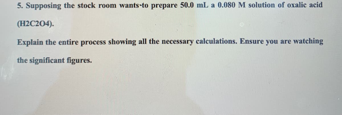 5. Supposing the stock room wants-to prepare 50.0 mL a 0.080 M solution of oxalic acid
(H2C204).
Explain the entire process showing all the necessary calculations. Ensure you are watching
the significant figures.