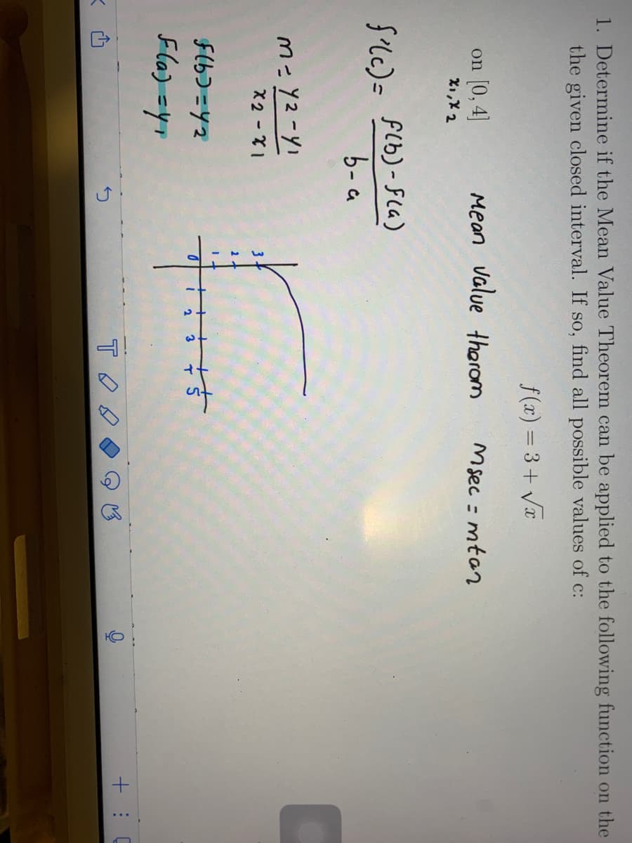 K
1. Determine if the Mean Value Theorem can be applied to the following function on the
the given closed interval. If so, find all possible values of c:
f(x)=3+√x
on [0,4]
X₁, X 2
f'(c) = f(b)-F(a)
b-a
M=Y2-YI
X2 - X1
Mean value therom
f(b)=42
F(a) =Y₁
3
2
2
3
न्डे
Sa
тод
Msec=mtan
e
HO!
C
+: